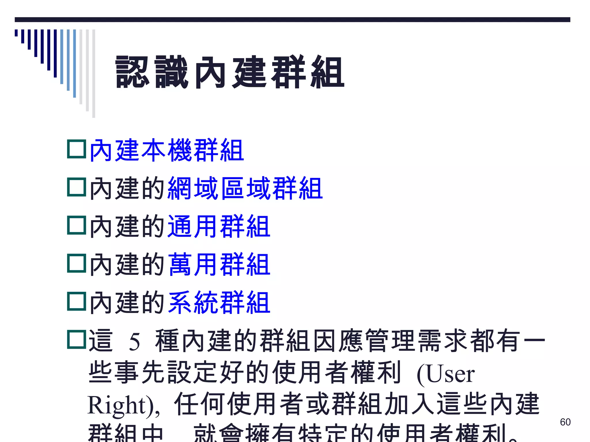 認識內建群組 內建本機群組 內建的 網域區域群組 內建的 通用群組 內建的 萬用群組 內建的 系統群組 這  5  種內建的群組因應管理需求都有一些事先設定好的使用者權利  (User Right),  任何使用者或群組加入這些內建群組中 ,  就會擁有特定的使用者權利。 