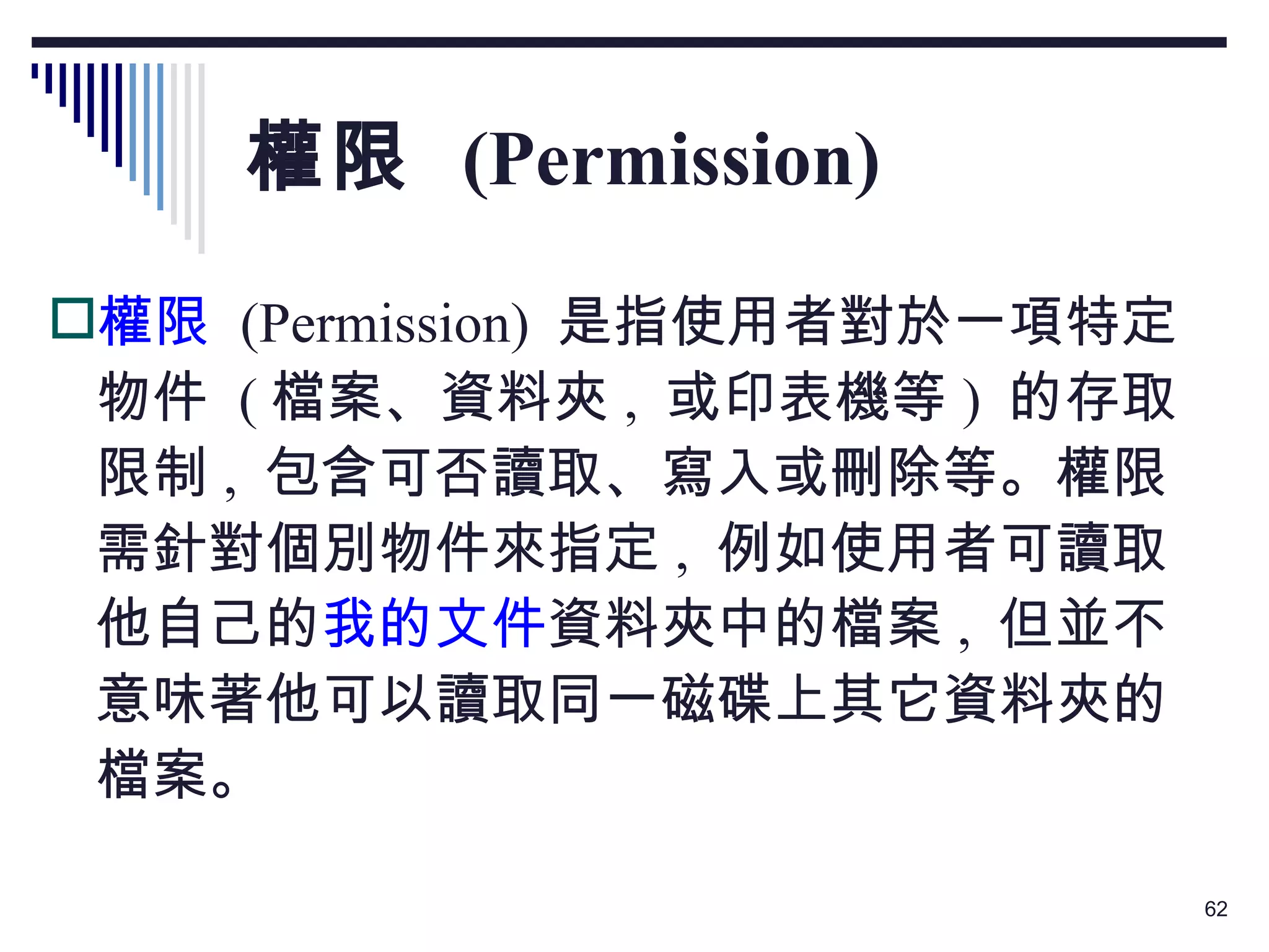 權限  (Permission) 權限   (Permission)  是指使用者對於一項特定物件  ( 檔案、資料夾 ,  或印表機等 )  的存取限制 ,  包含可否讀取、寫入或刪除等。權限需針對個別物件來指定 ,  例如使用者可讀取他自己的 我的文件 資料夾中的檔案 ,  但並不意味著他可以讀取同一磁碟上其它資料夾的檔案。 