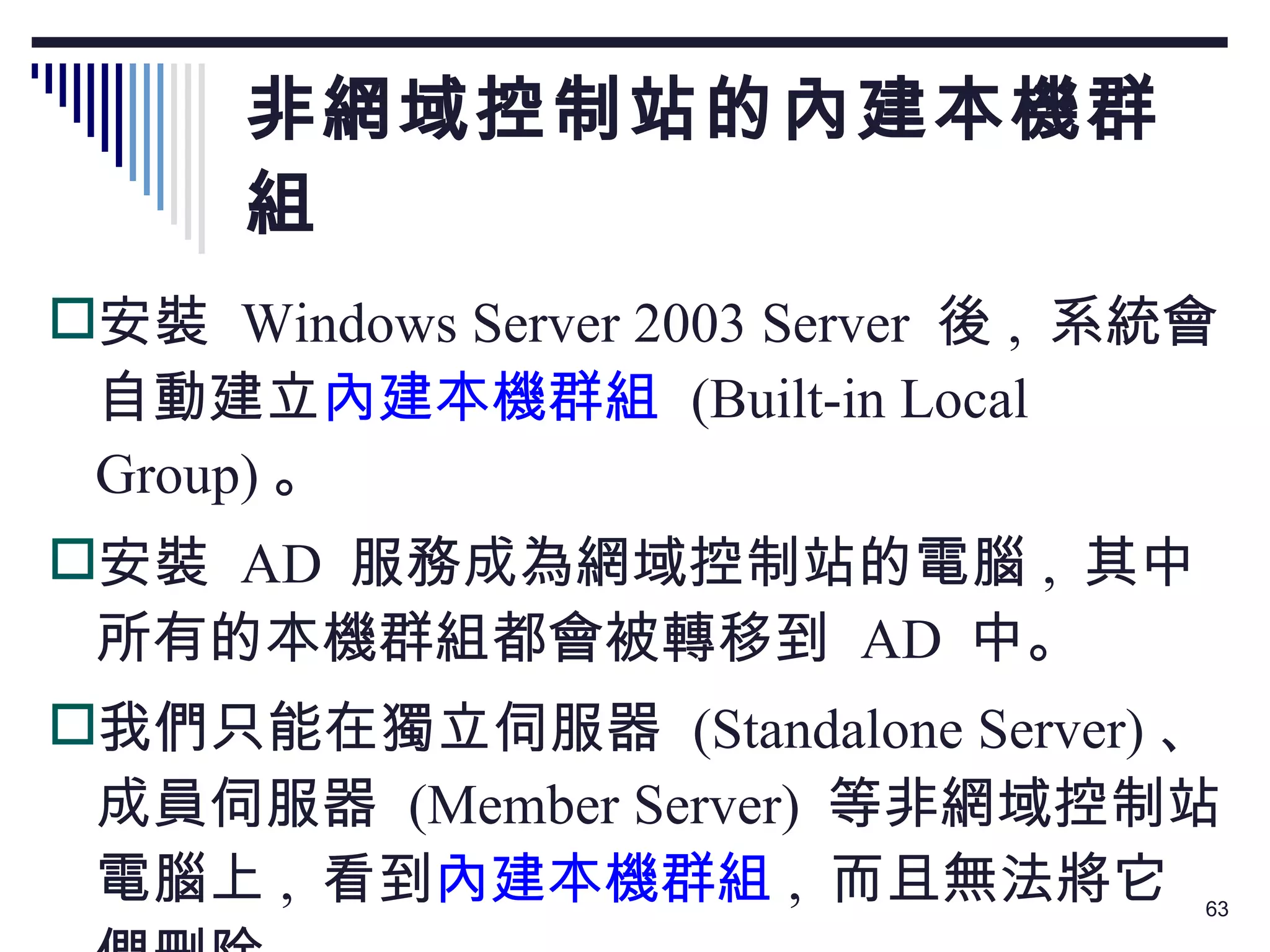 非網域控制站的內建本機群組 安裝  Windows Server 2003 Server  後 ,  系統會自動建立 內建本機群組   (Built-in Local Group) 。 安裝  AD  服務成為網域控制站的電腦 ,  其中所有的本機群組都會被轉移到  AD  中。 我們只能在獨立伺服器  (Standalone Server) 、成員伺服器  (Member Server)  等非網域控制站電腦上 ,  看到 內建本機群組 ,  而且無法將它們刪除。 