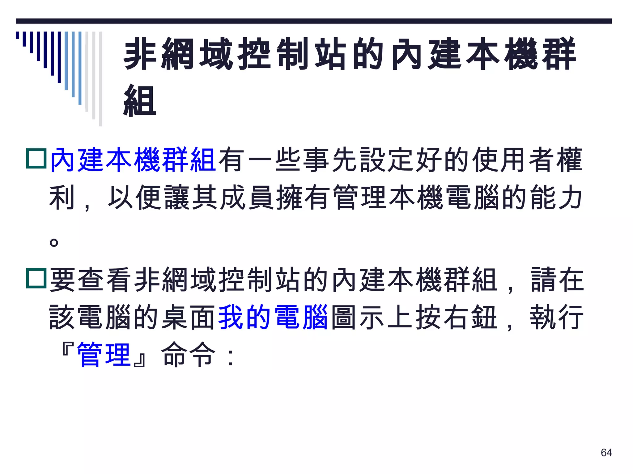 非網域控制站的內建本機群組 內建本機群組 有一些事先設定好的使用者權利 ,  以便讓其成員擁有管理本機電腦的能力。 要查看非網域控制站的內建本機群組 ,  請在該電腦的桌面 我的電腦 圖示上按右鈕 ,  執行『 管理 』命令： 