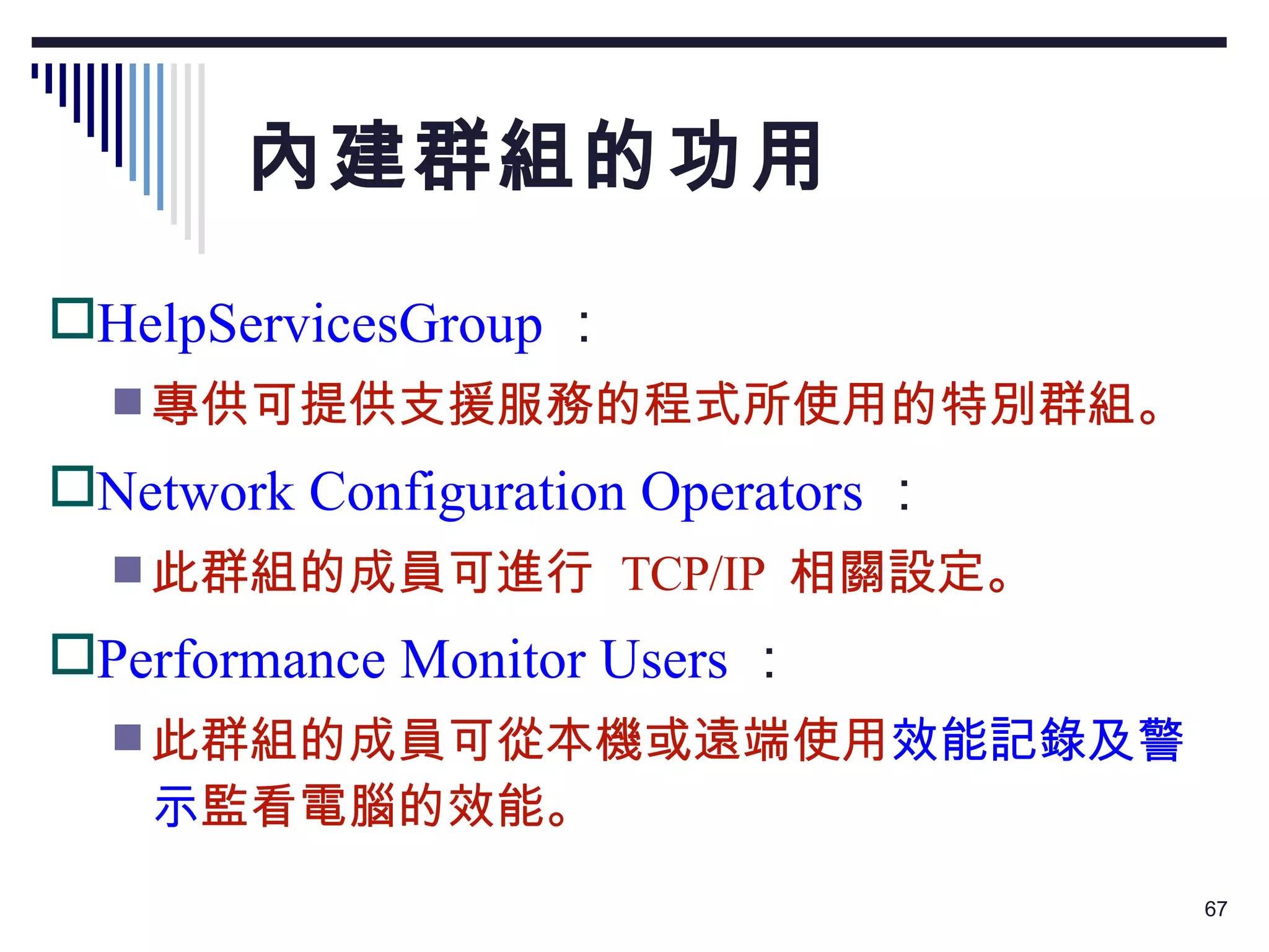 內建群組的功用 HelpServicesGroup ： 專供可提供支援服務的程式所使用的特別群組。 Network Configuration Operators ： 此群組的成員可進行  TCP/IP  相關設定。 Performance Monitor Users ： 此群組的成員可從本機或遠端使用 效能記錄及警示 監看電腦的效能。 