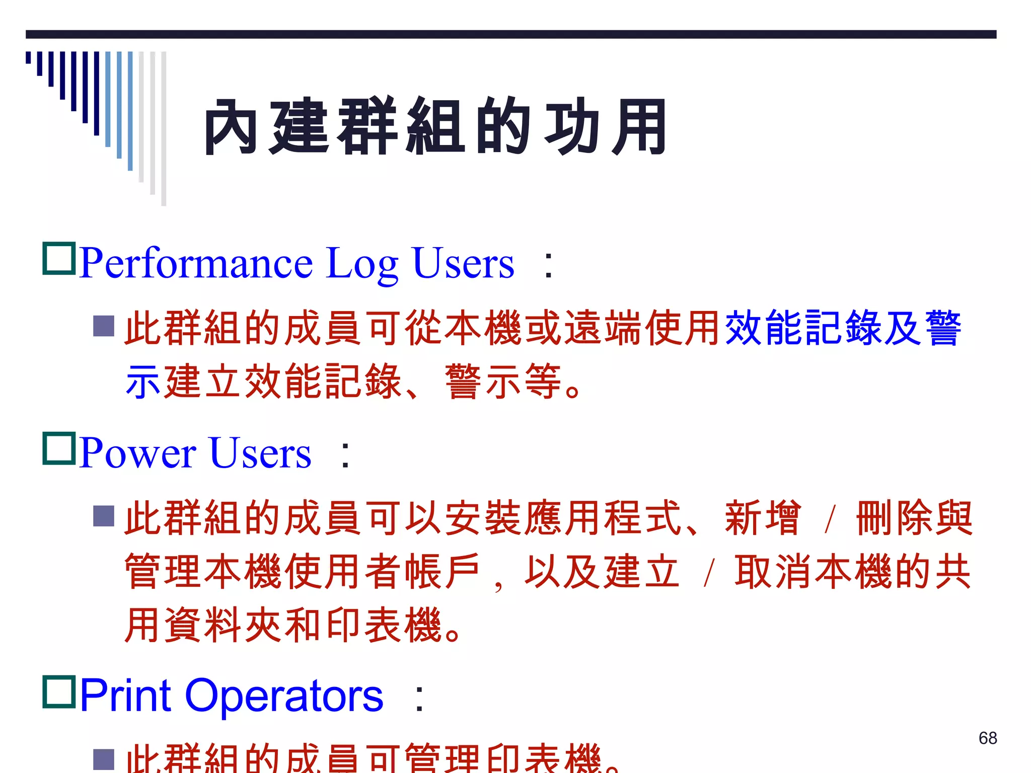 內建群組的功用 Performance Log Users ： 此群組的成員可從本機或遠端使用 效能記錄及警示 建立效能記錄、警示等。 Power Users ： 此群組的成員可以安裝應用程式、新增  /  刪除與管理本機使用者帳戶 ,  以及建立  /  取消本機的共用資料夾和印表機。 Print Operators ： 此群組的成員可管理印表機。 