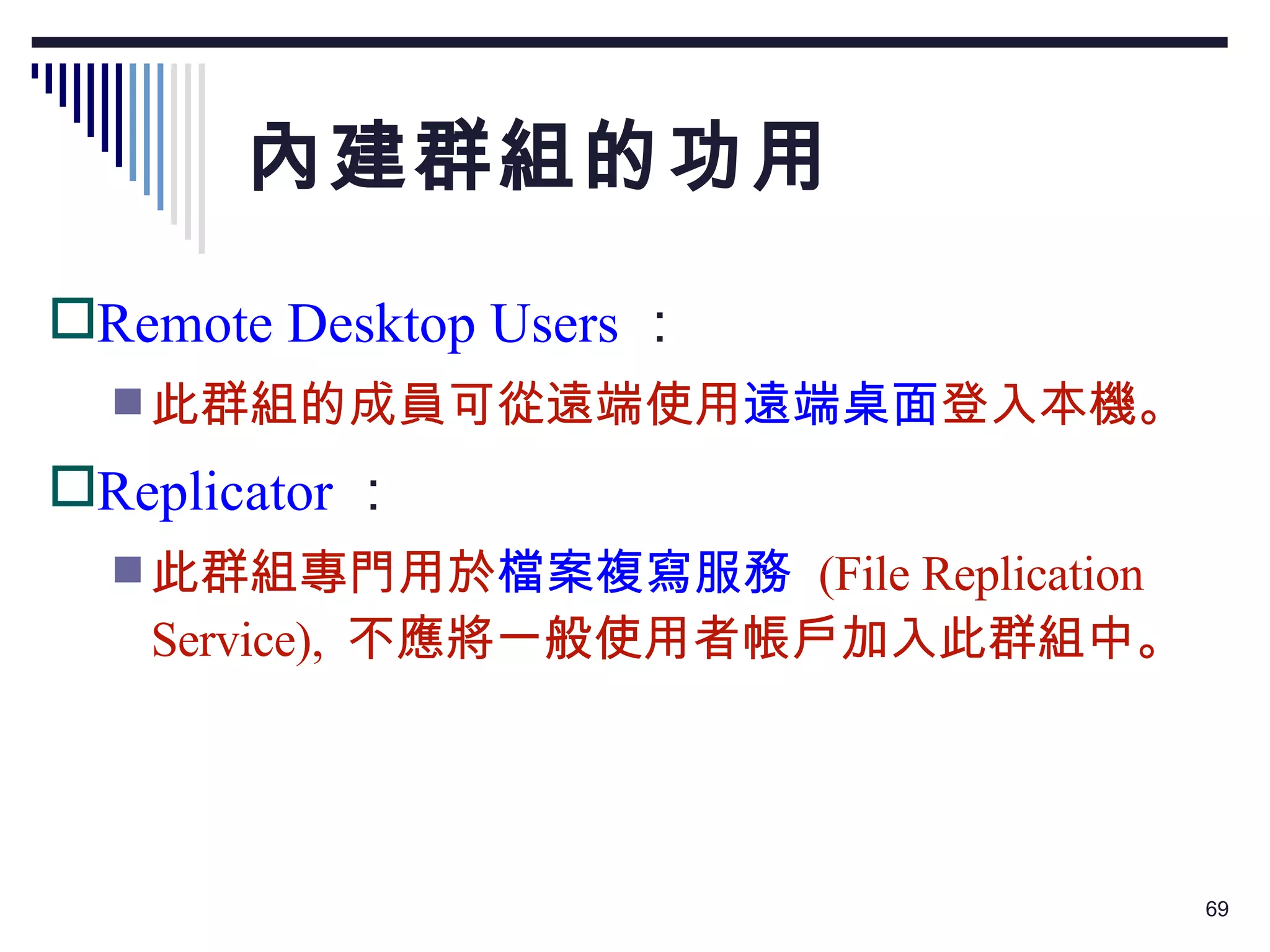 內建群組的功用 Remote Desktop Users ： 此群組的成員可從遠端使用 遠端桌面 登入本機。 Replicator ： 此群組專門用於 檔案複寫服務   (File Replication Service),  不應將一般使用者帳戶加入此群組中。 