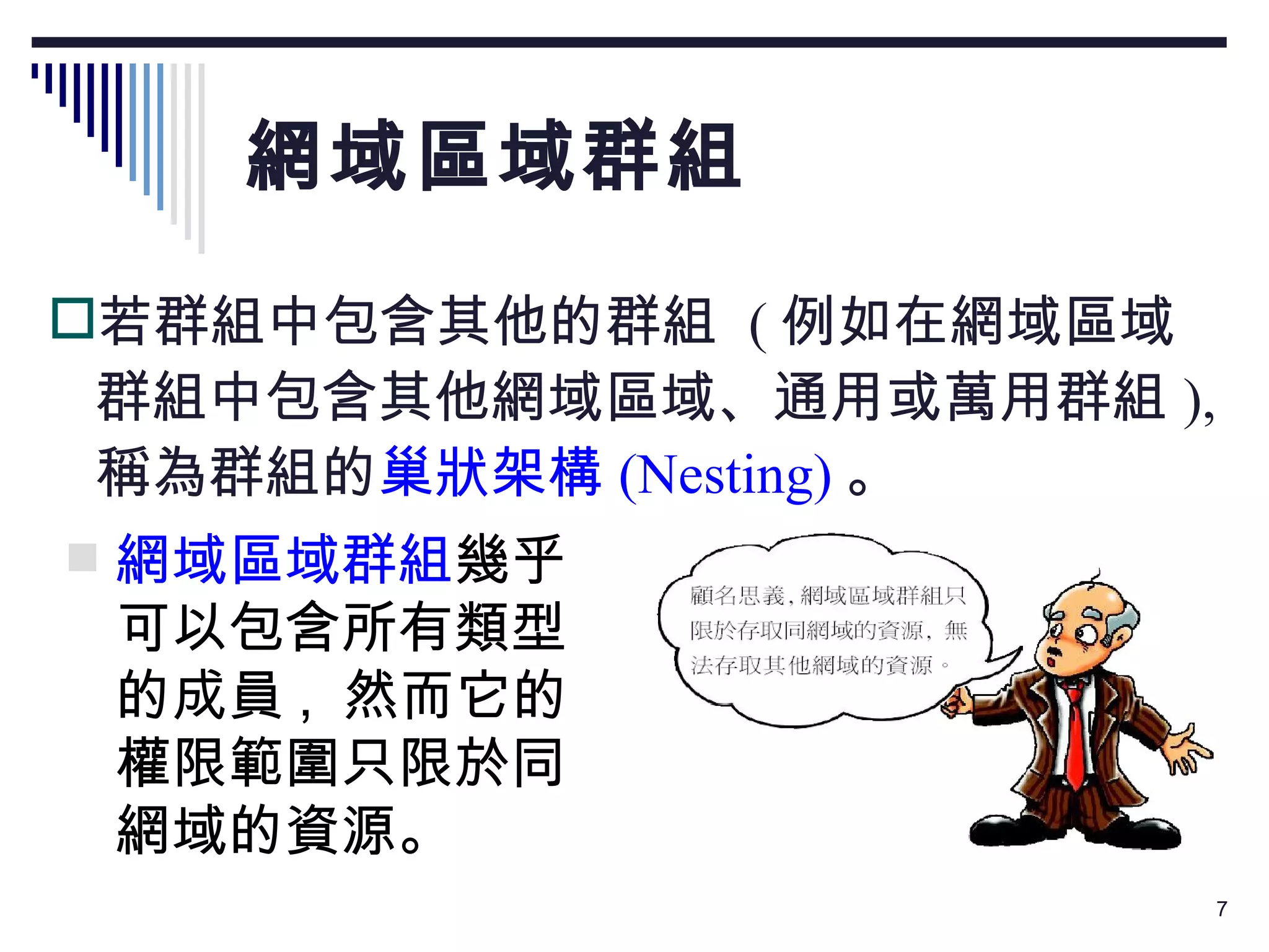 網域區域群組 若群組中包含其他的群組  ( 例如在網域區域群組中包含其他網域區域、通用或萬用群組 ),  稱為群組的 巢狀架構 (Nesting) 。 網域區域群組 幾乎可以包含所有類型的成員 ,  然而它的權限範圍只限於同網域的資源。 