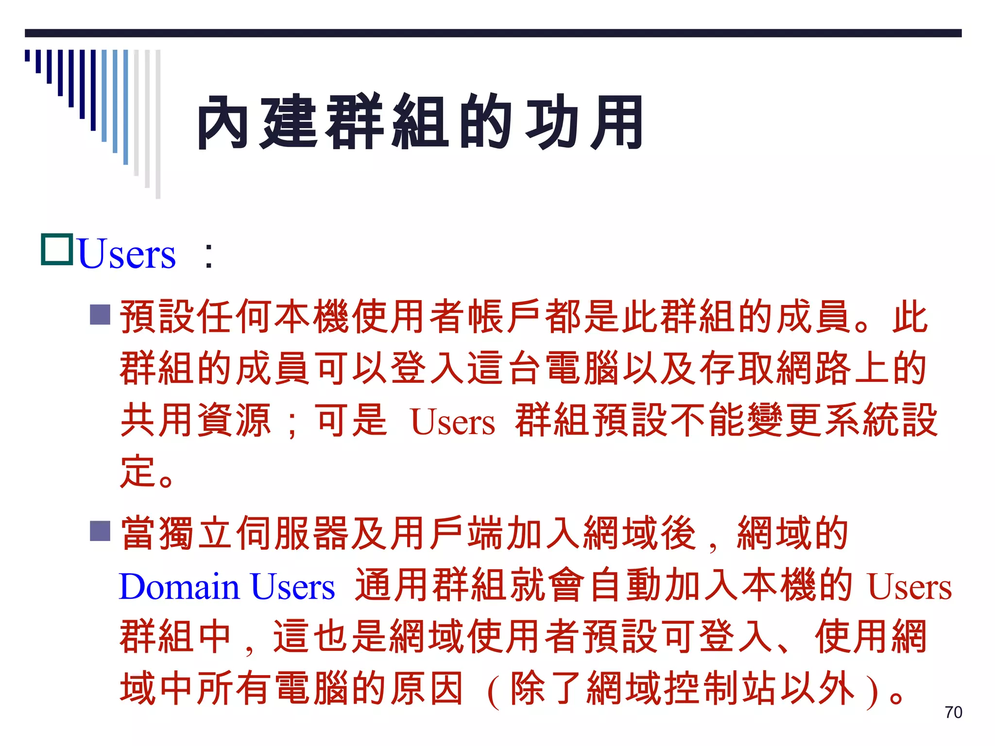 內建群組的功用 Users ： 預設任何本機使用者帳戶都是此群組的成員。此群組的成員可以登入這台電腦以及存取網路上的共用資源；可是  Users  群組預設不能變更系統設定。 當獨立伺服器及用戶端加入網域後 ,  網域的 Domain Users   通用群組就會自動加入本機的 Users  群組中 ,  這也是網域使用者預設可登入、使用網域中所有電腦的原因  ( 除了網域控制站以外 ) 。 