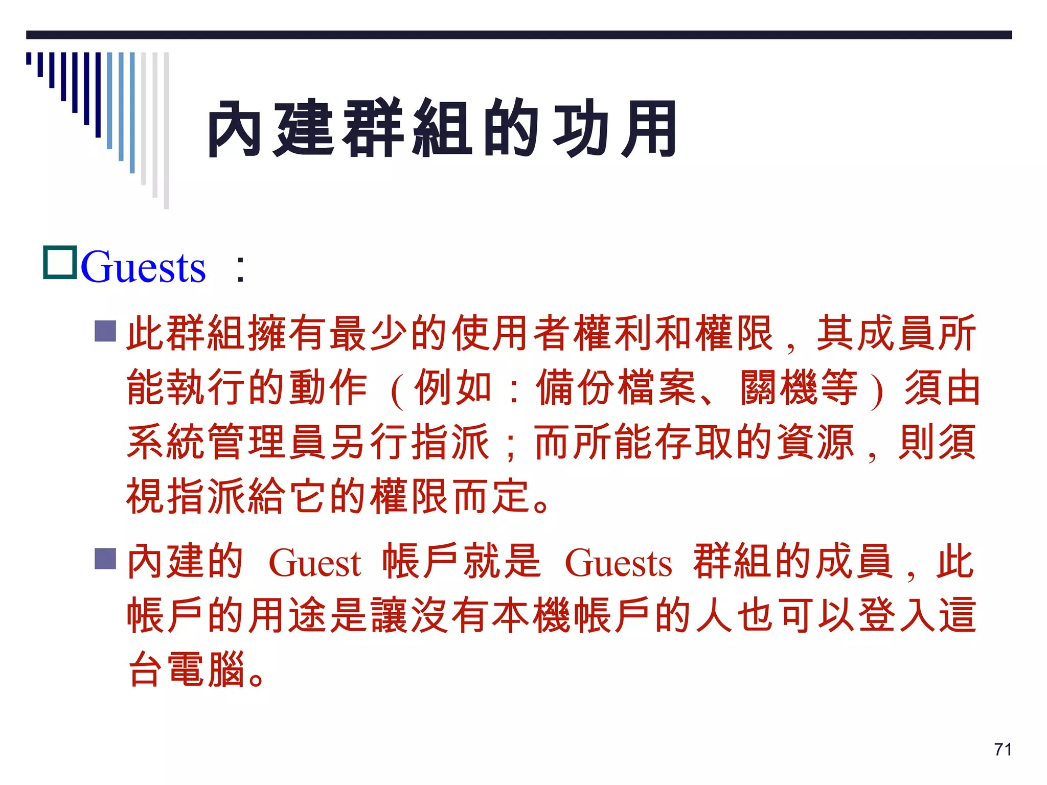 內建群組的功用 Guests ： 此群組擁有最少的使用者權利和權限 ,  其成員所能執行的動作  ( 例如：備份檔案、關機等 )  須由系統管理員另行指派；而所能存取的資源 ,  則須視指派給它的權限而定。 內建的  Guest  帳戶就是  Guests  群組的成員 ,  此帳戶的用途是讓沒有本機帳戶的人也可以登入這台電腦。 