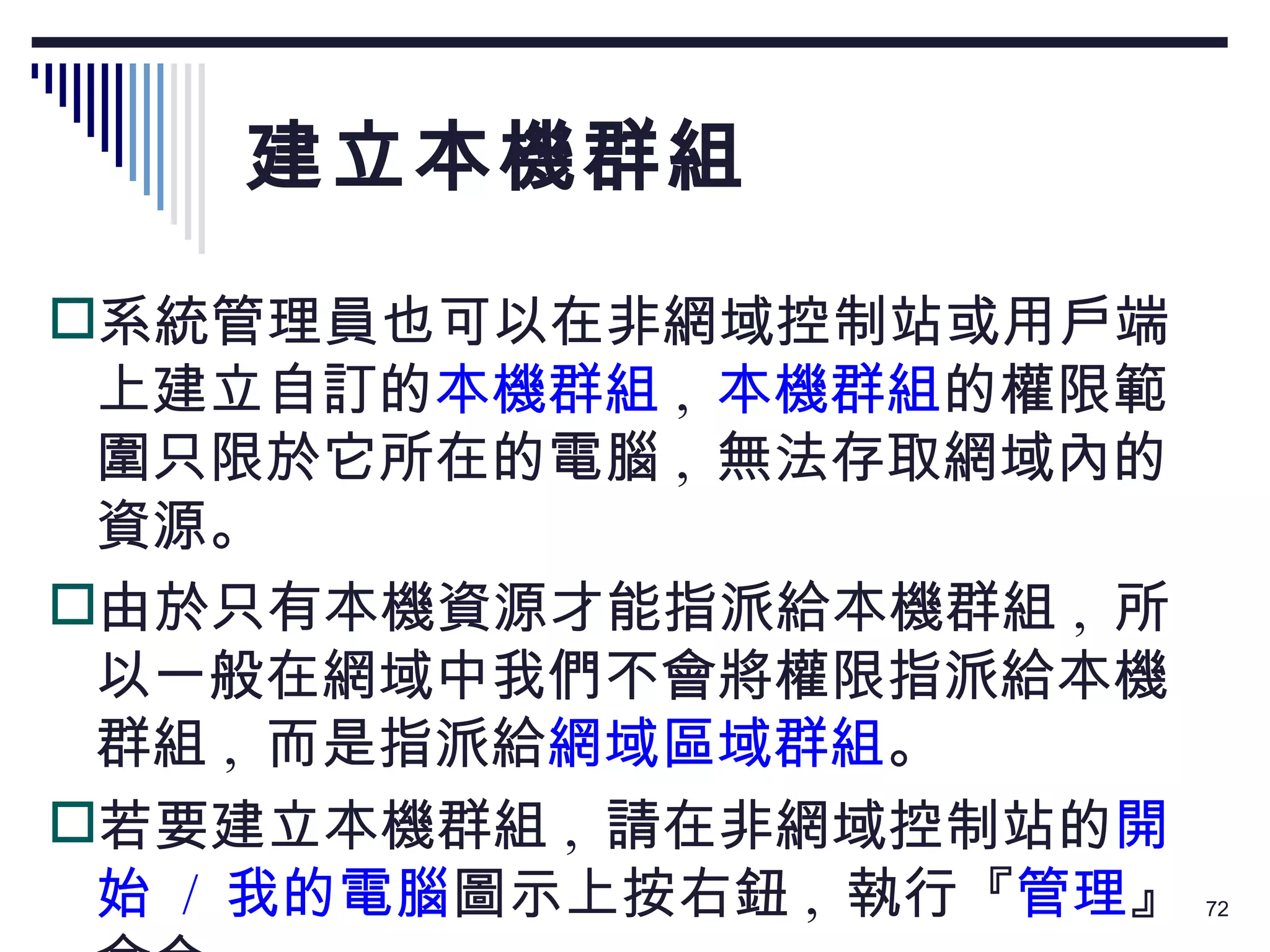 建立本機群組 系統管理員也可以在非網域控制站或用戶端上建立自訂的 本機群組 ,  本機群組 的權限範圍只限於它所在的電腦 ,  無法存取網域內的資源。 由於只有本機資源才能指派給本機群組 ,  所以一般在網域中我們不會將權限指派給本機群組 ,  而是指派給 網域區域群組 。 若要建立本機群組 ,  請在非網域控制站的 開始  /  我的電腦 圖示上按右鈕 ,  執行『 管理 』命令： 