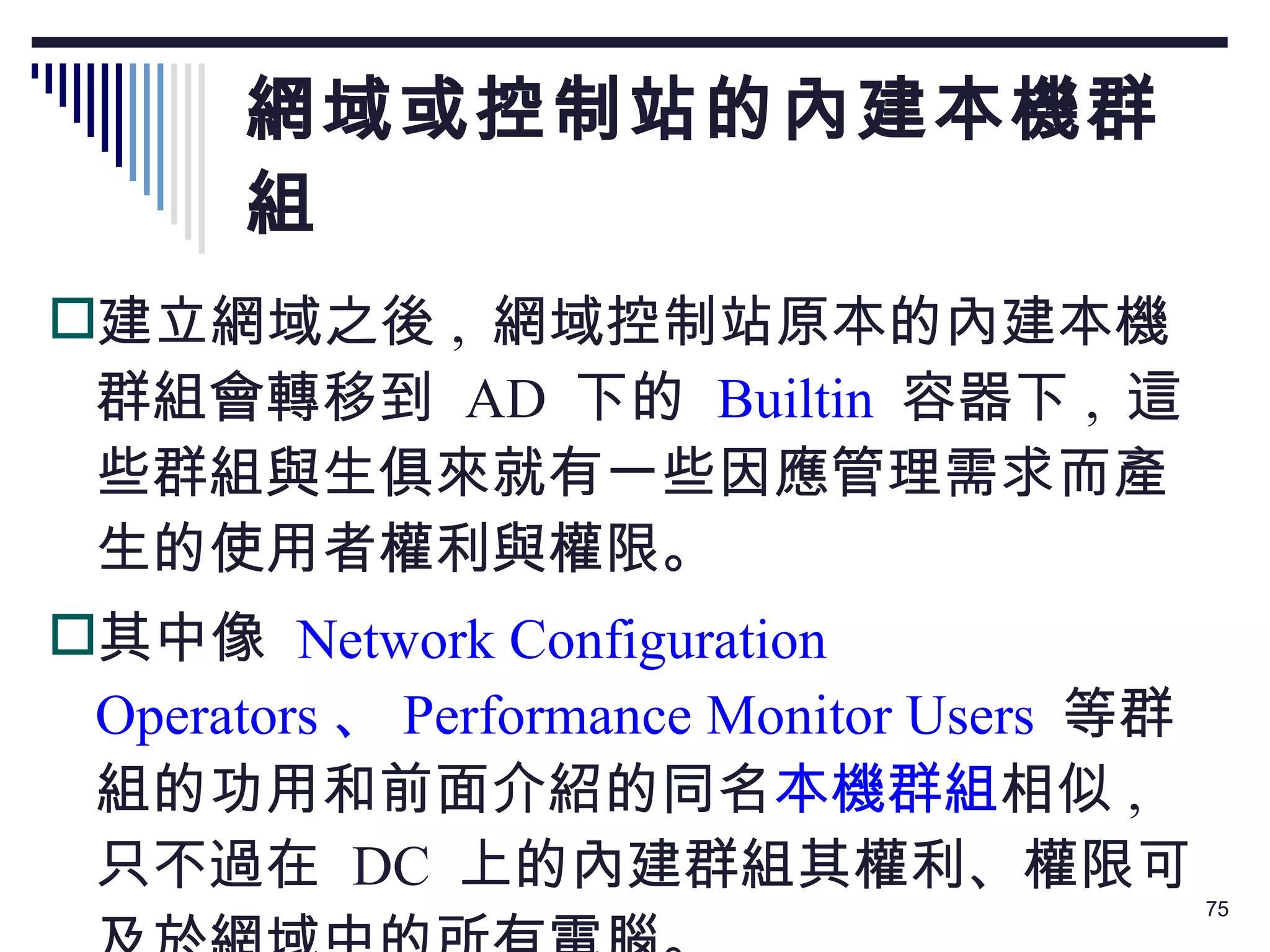 網域或控制站的內建本機群組 建立網域之後 ,  網域控制站原本的內建本機群組會轉移到  AD  下的   Builtin   容器下 ,  這些群組與生俱來就有一些因應管理需求而產生的使用者權利與權限。 其中像  Network Configuration Operators 、 Performance Monitor Users   等群組的功用和前面介紹的同名 本機群組 相似 ,  只不過在  DC  上的內建群組其權利、權限可及於網域中的所有電腦。 