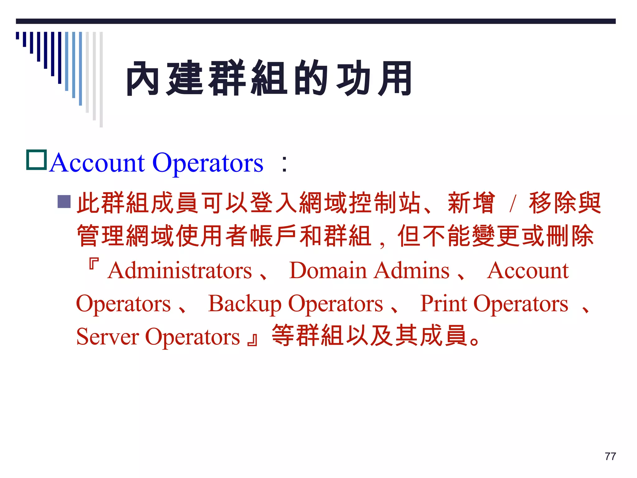 內建群組的功用 Account Operators ： 此群組成員可以登入網域控制站、新增  /  移除與管理網域使用者帳戶和群組 ,  但不能變更或刪除『 Administrators 、 Domain Admins 、 Account Operators 、 Backup Operators 、 Print Operators  、 Server Operators 』等群組以及其成員。 