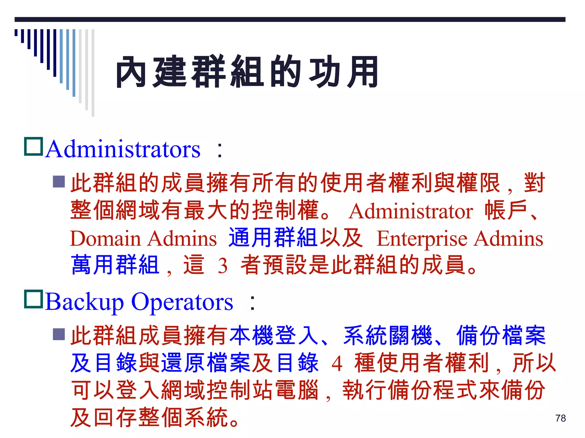 內建群組的功用 Administrators ： 此群組的成員擁有所有的使用者權利與權限 ,  對整個網域有最大的控制權。 Administrator  帳戶、 Domain Admins  通用群組 以及  Enterprise Admins  萬用群組 ,  這  3  者預設是此群組的成員。 Backup Operators ： 此群組成員擁有 本機登入、系統關機、備份檔案及目錄 與 還原檔案 及 目錄   4  種使用者權利 ,  所以可以登入網域控制站電腦 ,  執行備份程式來備份及回存整個系統。 