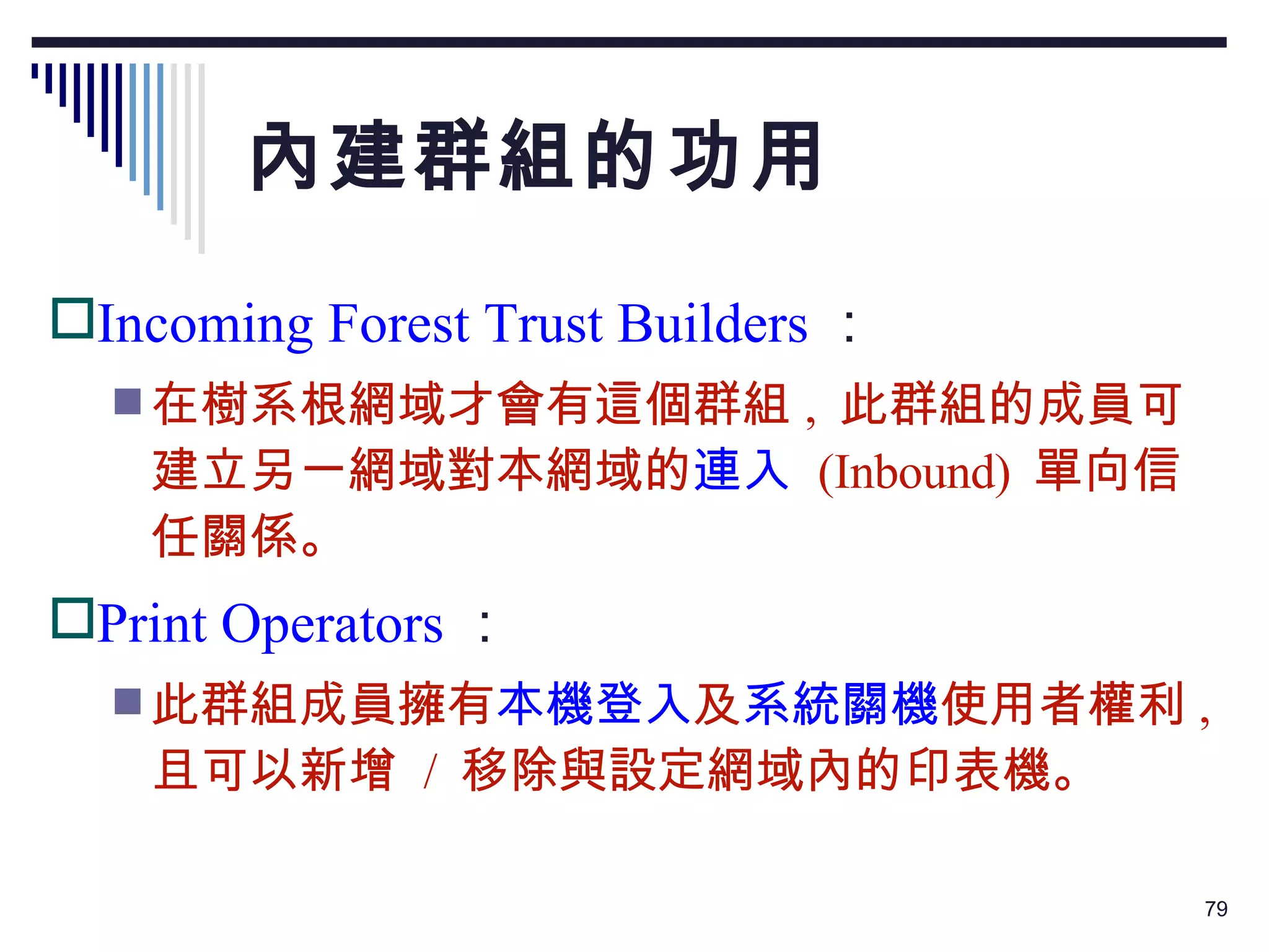 內建群組的功用 Incoming Forest Trust Builders ： 在樹系根網域才會有這個群組 ,  此群組的成員可建立另一網域對本網域的 連入   (Inbound)  單向信任關係。 Print Operators ： 此群組成員擁有 本機登入 及 系統關機 使用者權利 ,  且可以新增  /  移除與設定網域內的印表機。 