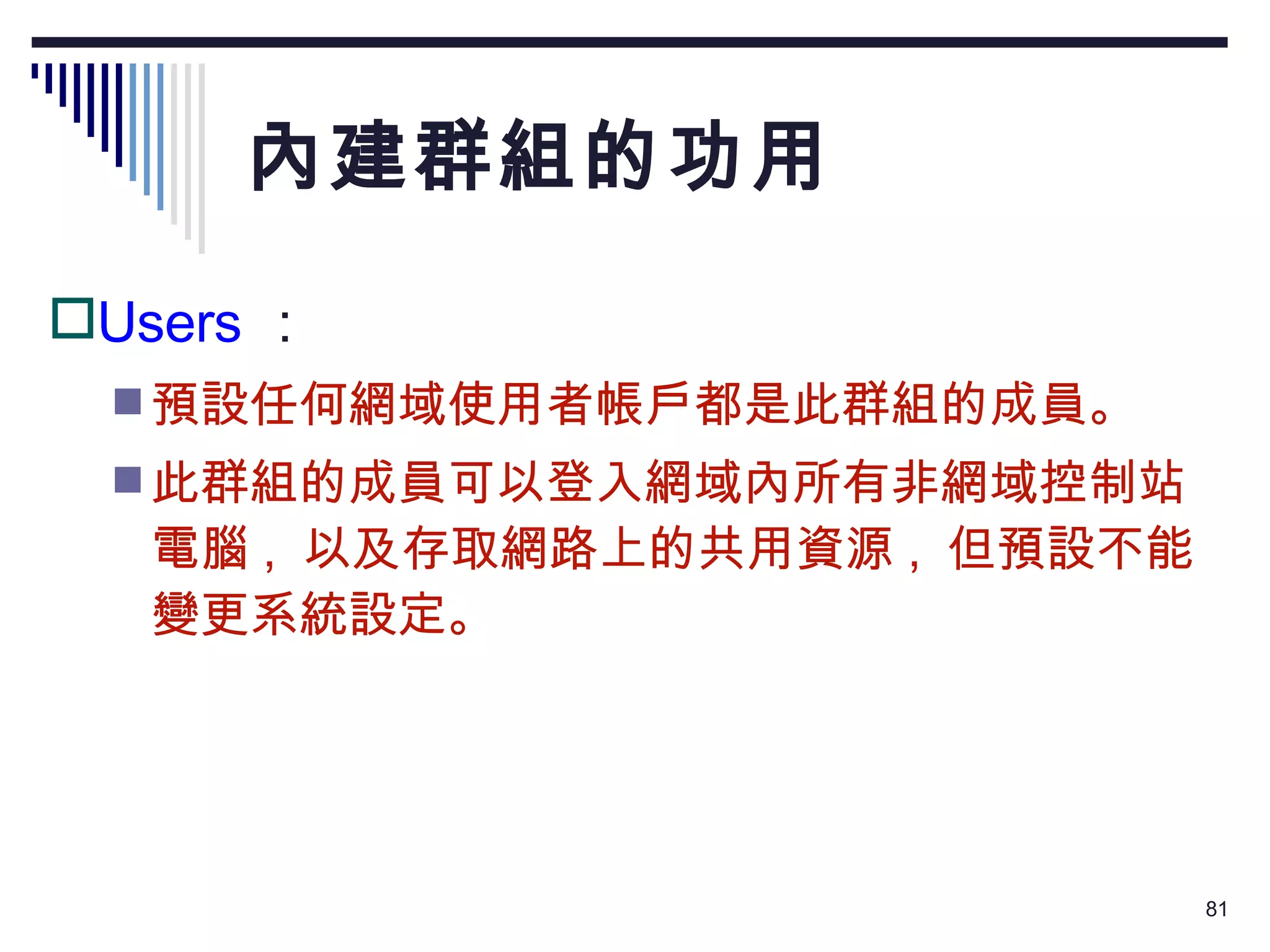內建群組的功用 Users ： 預設任何網域使用者帳戶都是此群組的成員。 此群組的成員可以登入網域內所有非網域控制站電腦 ,  以及存取網路上的共用資源 ,  但預設不能變更系統設定。 