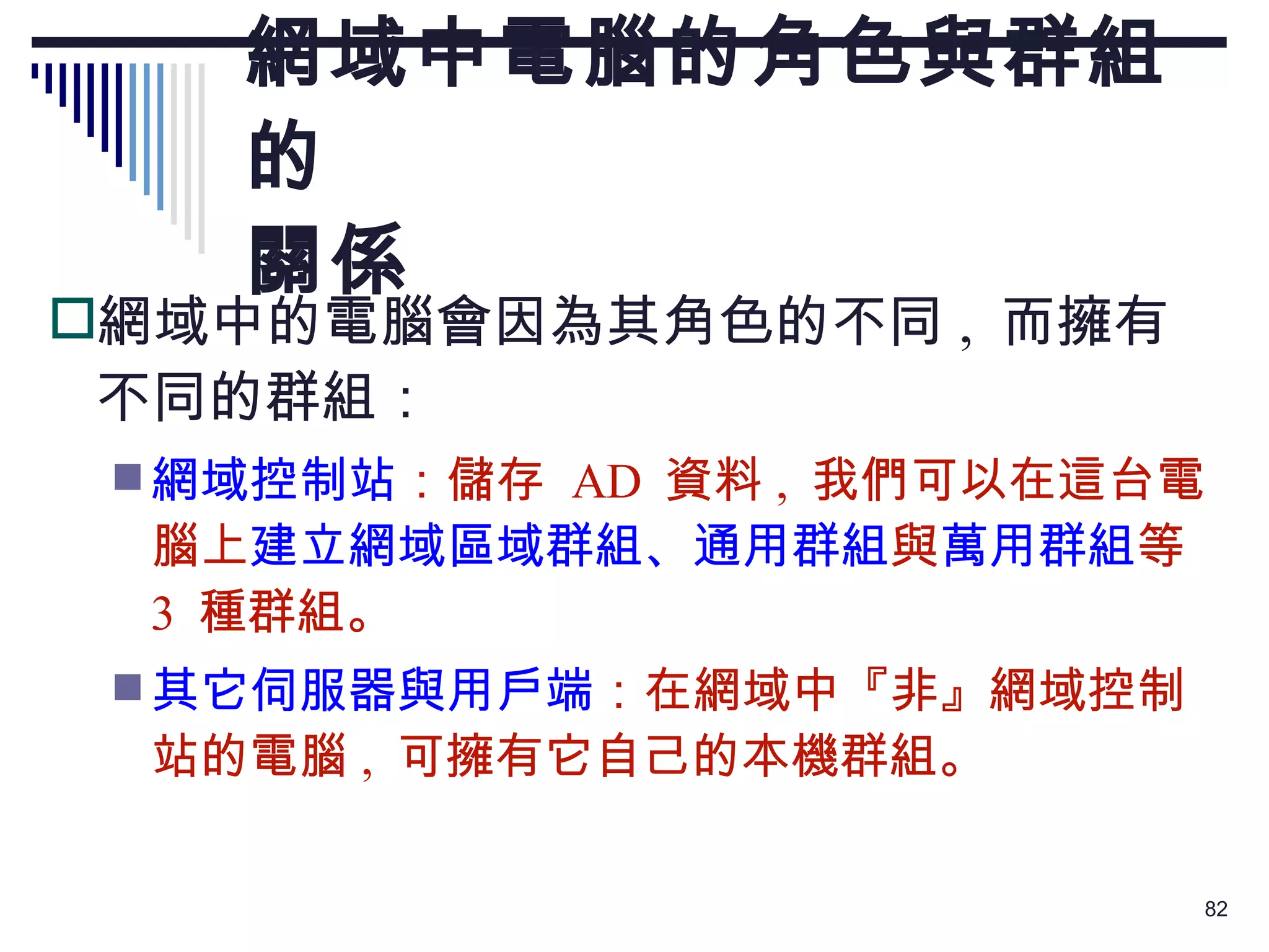 網域中電腦的角色與群組的 關係 網域中的電腦會因為其角色的不同 ,  而擁有不同的群組： 網域控制站 ：儲存  AD  資料 ,  我們可以在這台電腦上 建立網域區域群組、通用群組 與 萬用群組 等  3  種群組。 其它伺服器與用戶端 ：在網域中『非』網域控制站的電腦 ,  可擁有它自己的本機群組。 