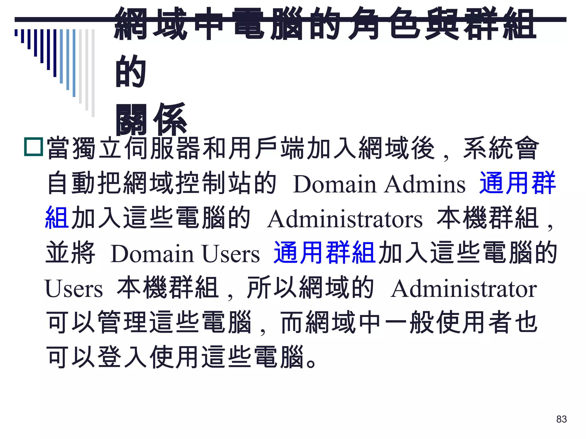 網域中電腦的角色與群組的 關係 當獨立伺服器和用戶端加入網域後 ,  系統會自動把網域控制站的  Domain Admins  通用群組 加入這些電腦的  Administrators  本機群組 ,  並將  Domain Users  通用群組 加入這些電腦的  Users  本機群組 ,  所以網域的  Administrator  可以管理這些電腦 ,  而網域中一般使用者也可以登入使用這些電腦。 