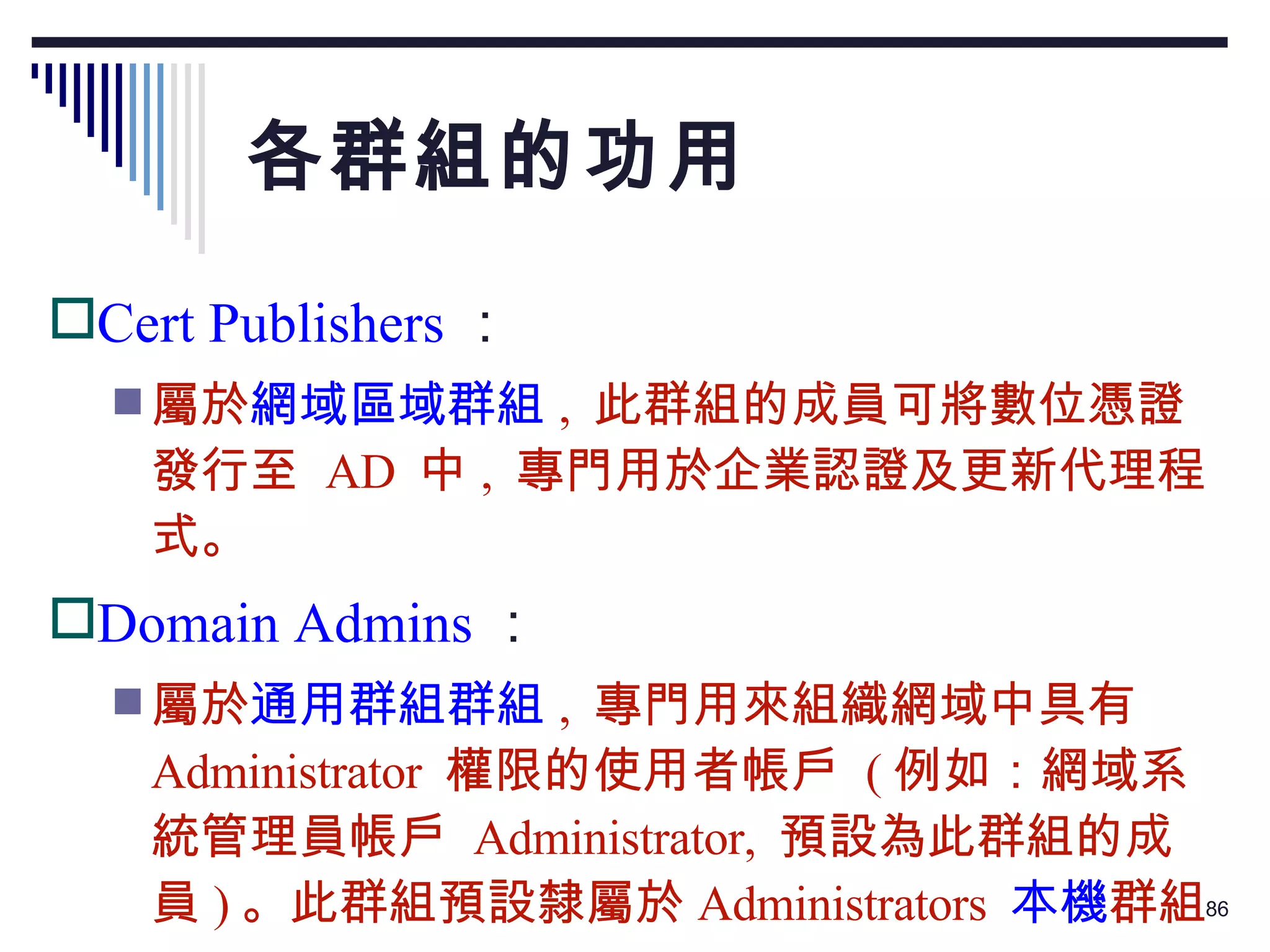 各群組的功用 Cert Publishers ： 屬於 網域區域群組 ,  此群組的成員可將數位憑證發行至  AD  中 ,  專門用於企業認證及更新代理程式。 Domain Admins ： 屬於 通用群組群組 ,  專門用來組織網域中具有  Administrator  權限的使用者帳戶  ( 例如：網域系統管理員帳戶  Administrator,  預設為此群組的成員 ) 。此群組預設隸屬於 Administrators  本機 群組。 