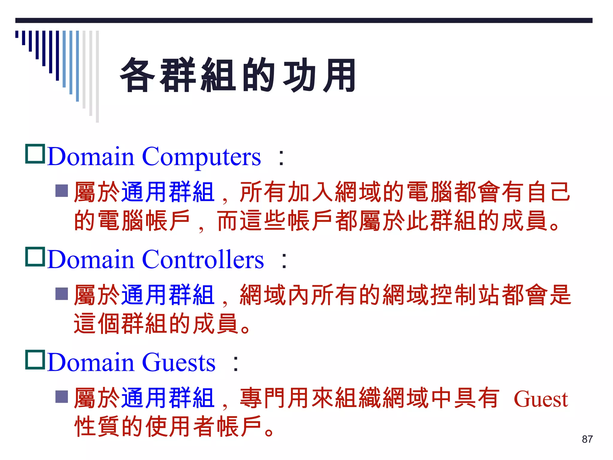 各群組的功用 Domain Computers ： 屬於 通用群組 ,  所有加入網域的電腦都會有自己的電腦帳戶 ,  而這些帳戶都屬於此群組的成員。 Domain Controllers ： 屬於 通用群組 ,  網域內所有的網域控制站都會是這個群組的成員。 Domain Guests ： 屬於 通用群組 ,  專門用來組織網域中具有  Guest  性質的使用者帳戶。 