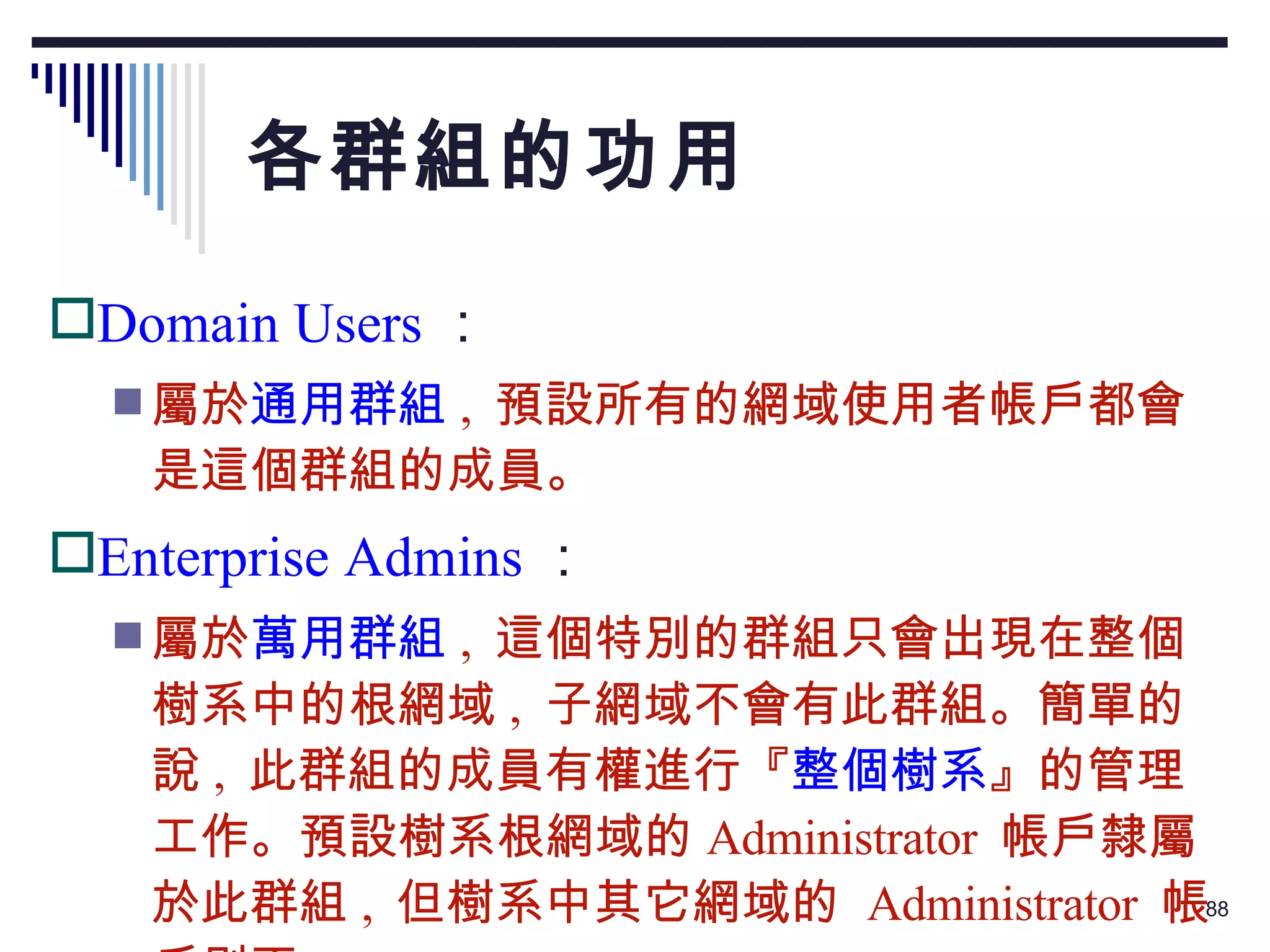 各群組的功用 Domain Users ： 屬於 通用群組 ,  預設所有的網域使用者帳戶都會是這個群組的成員。 Enterprise Admins ： 屬於 萬用群組 ,  這個特別的群組只會出現在整個樹系中的根網域 ,  子網域不會有此群組。簡單的說 ,  此群組的成員有權進行『 整個樹系 』的管理工作。預設樹系根網域的 Administrator  帳戶隸屬於此群組 ,  但樹系中其它網域的  Administrator  帳戶則否。 