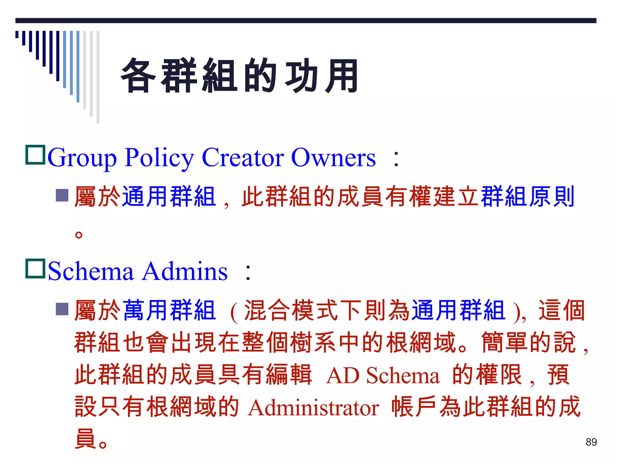 各群組的功用 Group Policy Creator Owners ： 屬於 通用群組 ,  此群組的成員有權建立 群組原則 。 Schema Admins ： 屬於 萬用群組   ( 混合模式下則為 通用群組 ),  這個群組也會出現在整個樹系中的根網域。簡單的說 ,  此群組的成員具有編輯  AD Schema  的權限 ,  預設只有根網域的 Administrator  帳戶為此群組的成員。 