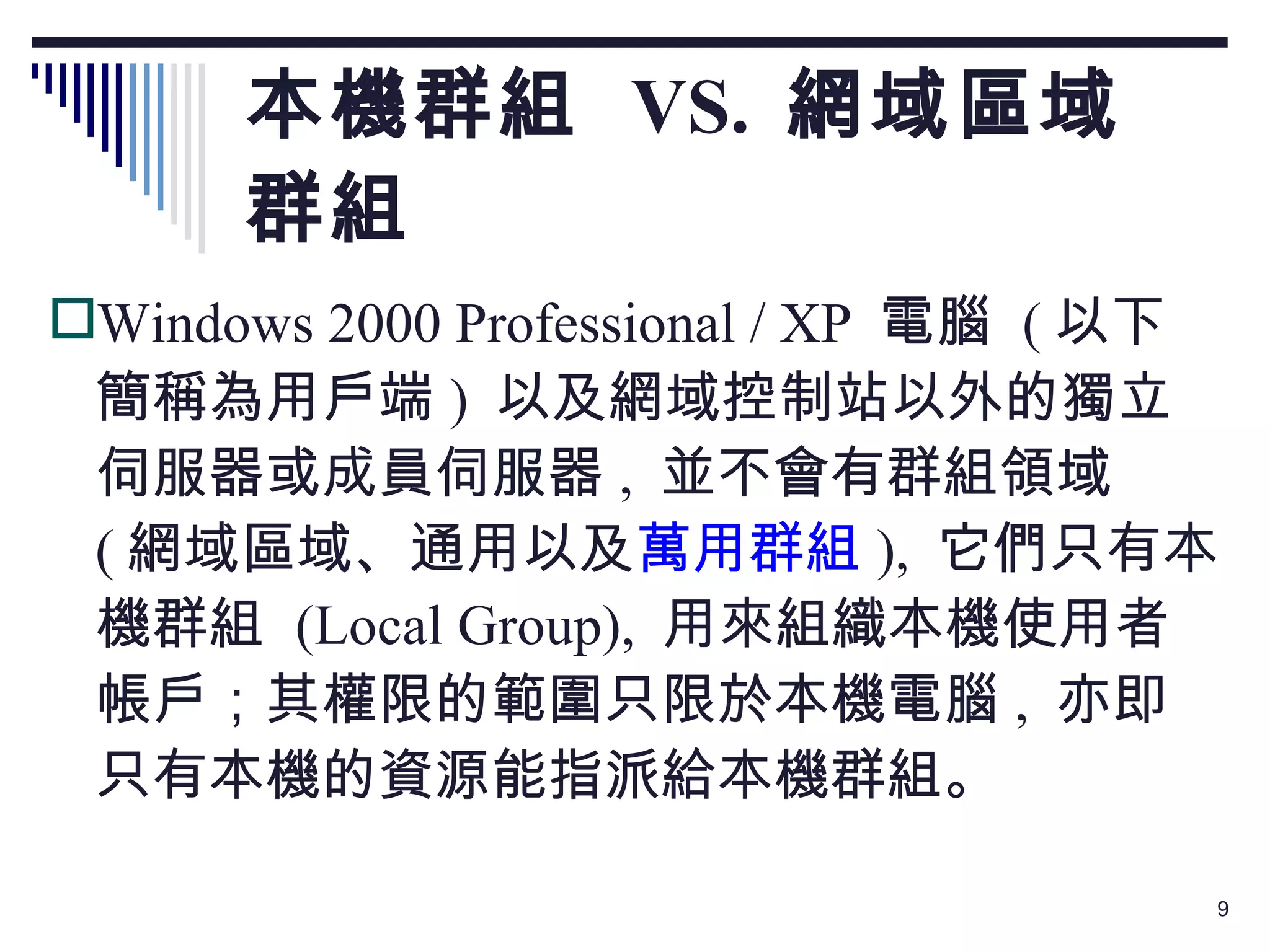 本機群組  VS.  網域區域群組 Windows 2000 Professional / XP  電腦  ( 以下簡稱為用戶端 )  以及網域控制站以外的獨立伺服器或成員伺服器 ,  並不會有群組領域  ( 網域區域、通用以及 萬用群組 ),  它們只有本機群組  (Local Group),  用來組織本機使用者帳戶；其權限的範圍只限於本機電腦 ,  亦即只有本機的資源能指派給本機群組。 