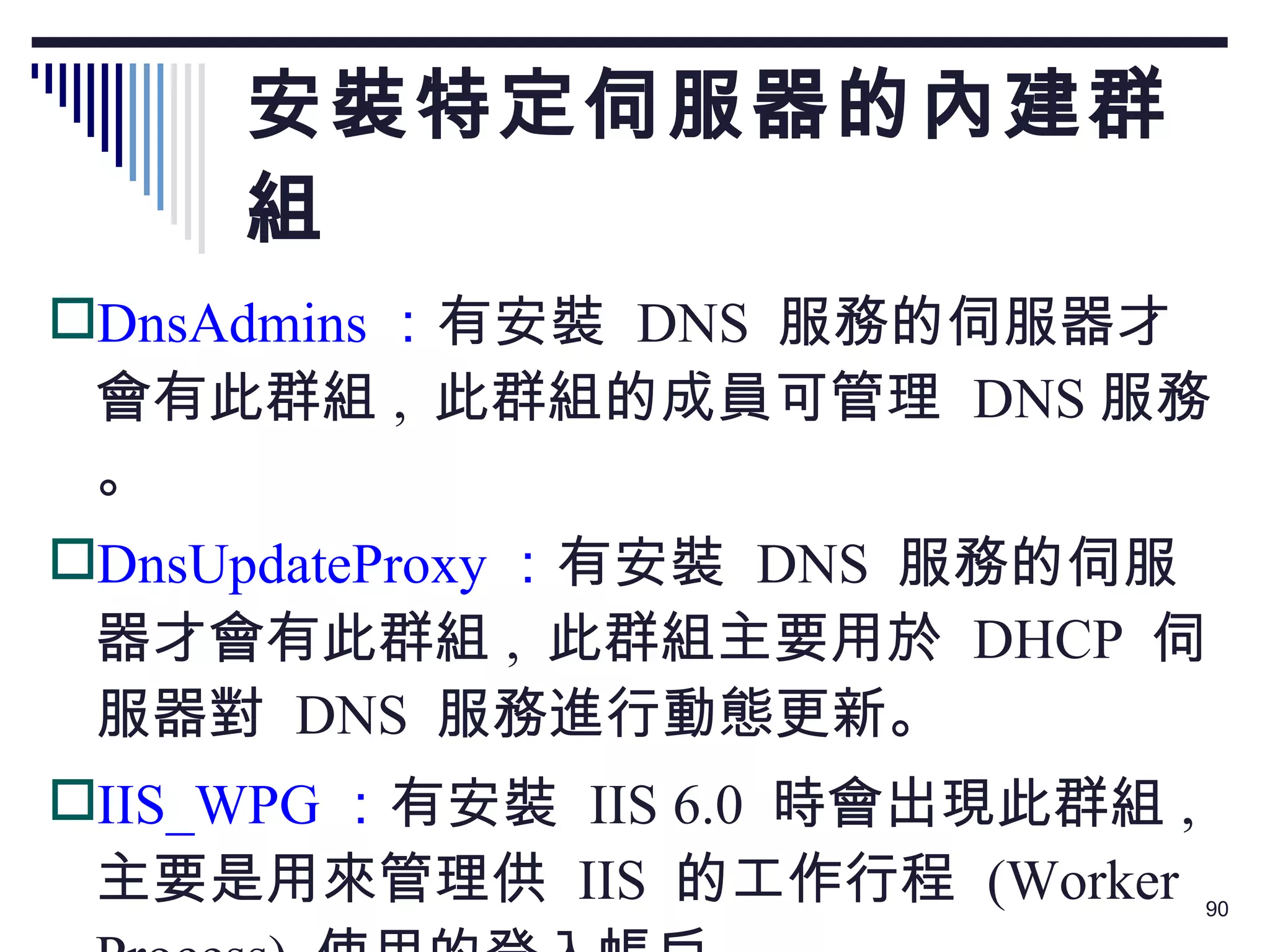 安裝特定伺服器的內建群組 DnsAdmins ： 有安裝  DNS  服務的伺服器才會有此群組 ,  此群組的成員可管理  DNS 服務。 DnsUpdateProxy ： 有安裝  DNS  服務的伺服器才會有此群組 ,  此群組主要用於  DHCP  伺服器對  DNS  服務進行動態更新。 IIS_WPG ： 有安裝  IIS 6.0  時會出現此群組 ,  主要是用來管理供  IIS  的工作行程  (Worker Process)  使用的登入帳戶。 