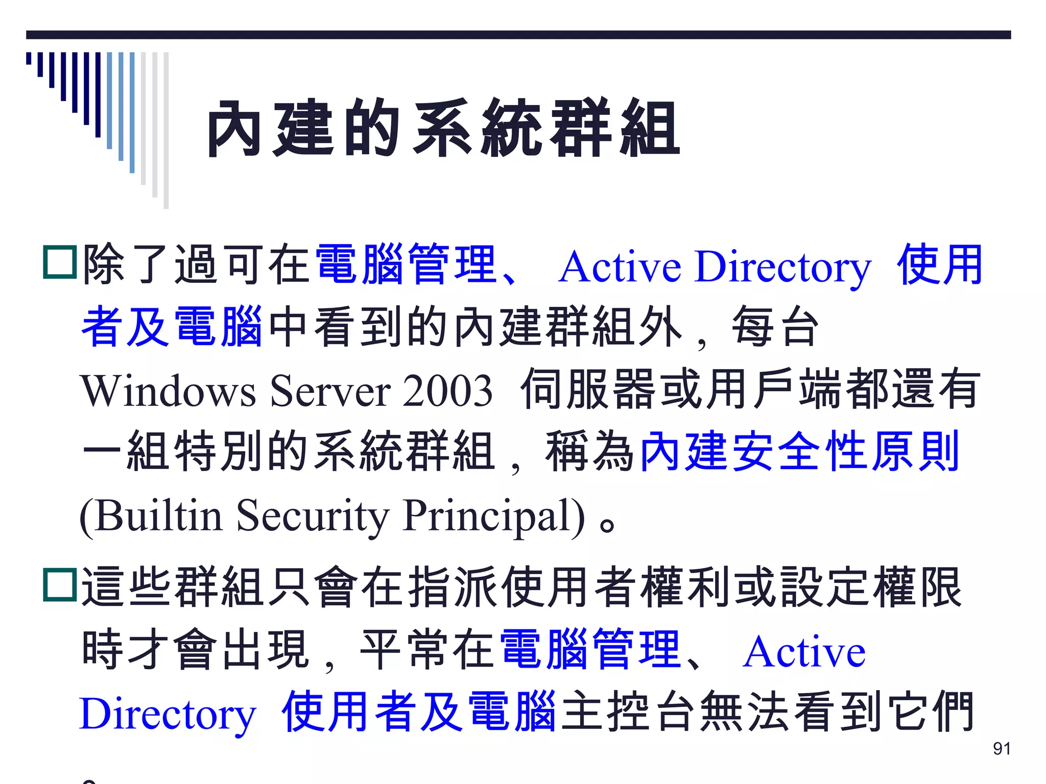 內建的系統群組 除了過可在 電腦管理、 Active Directory  使用者及電腦 中看到的內建群組外 ,  每台  Windows Server 2003  伺服器或用戶端都還有一組特別的系統群組 ,  稱為 內建安全性原則   (Builtin Security Principal) 。 這些群組只會在指派使用者權利或設定權限時才會出現 ,  平常在 電腦管理 、 Active Directory   使用者及電腦 主控台無法看到它們。 