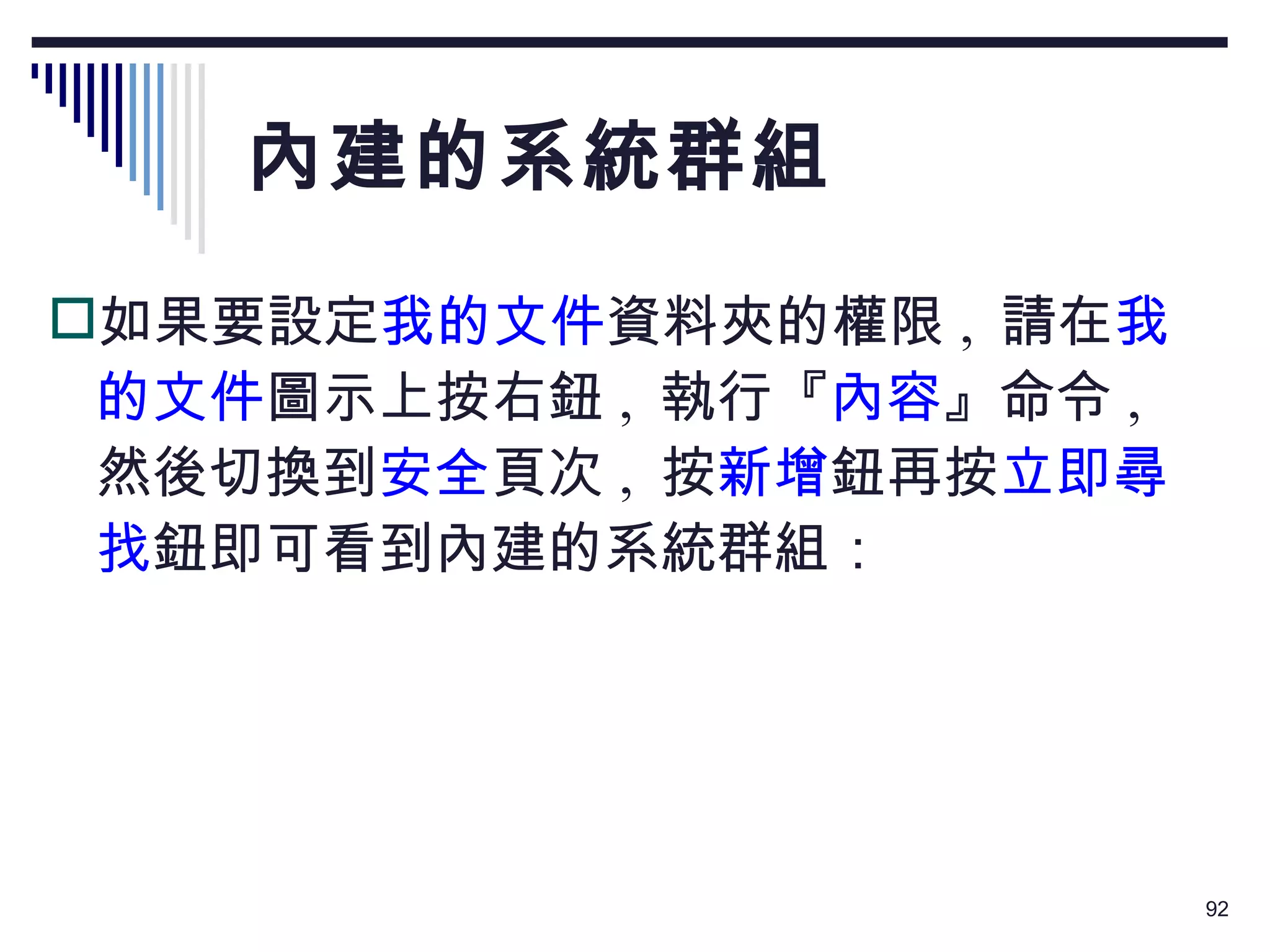 內建的系統群組 如果要設定 我的文件 資料夾的權限 ,  請在 我的文件 圖示上按右鈕 ,  執行『 內容 』命令 ,  然後切換到 安全 頁次 ,  按 新增 鈕再按 立即尋找 鈕即可看到內建的系統群組： 
