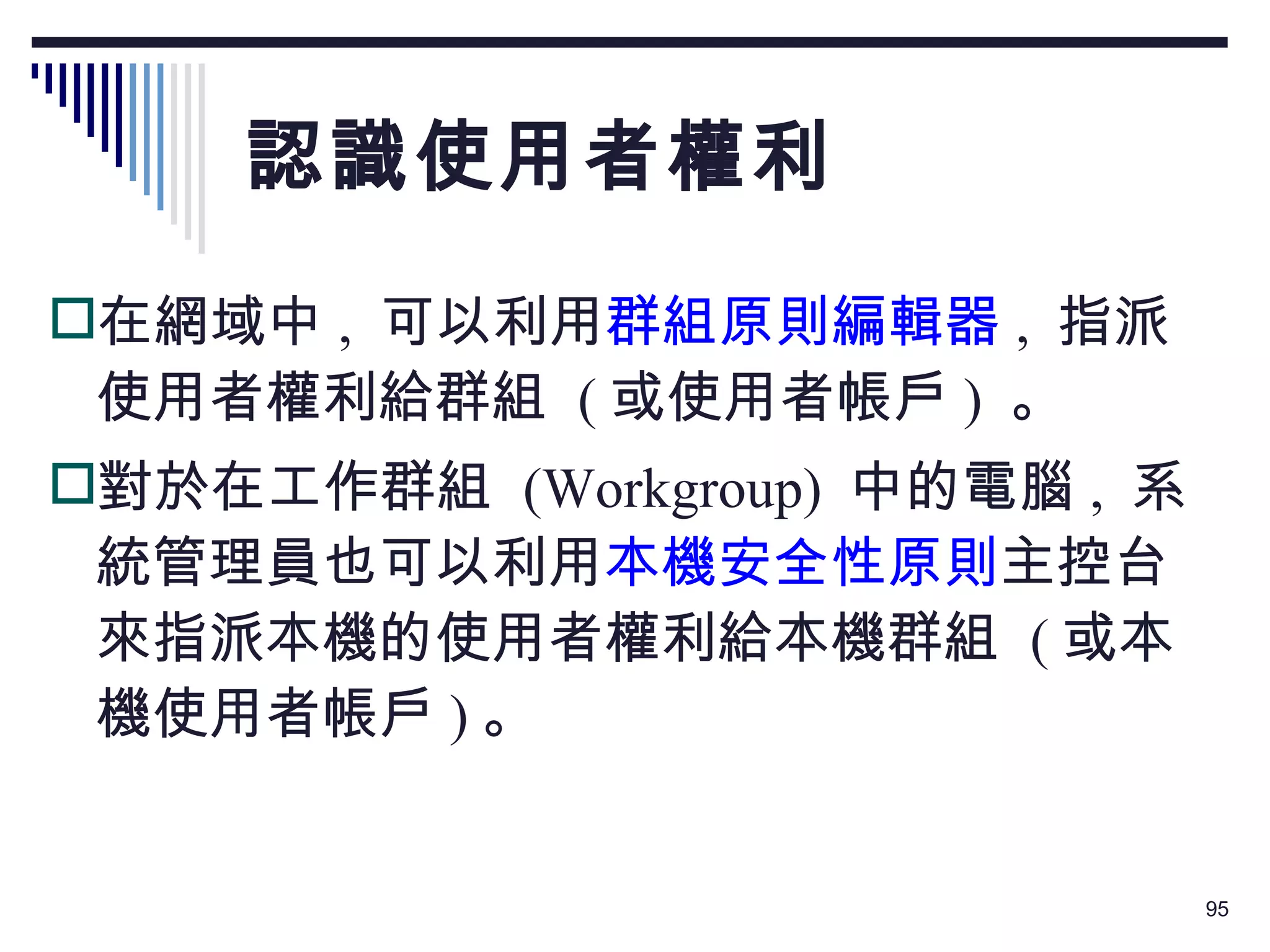 認識使用者權利 在網域中 ,  可以利用 群組原則編輯器 ,  指派使用者權利給群組  ( 或使用者帳戶 )  。 對於在工作群組  (Workgroup)  中的電腦 ,  系統管理員也可以利用 本機安全性原則 主控台來指派本機的使用者權利給本機群組  ( 或本機使用者帳戶 ) 。 