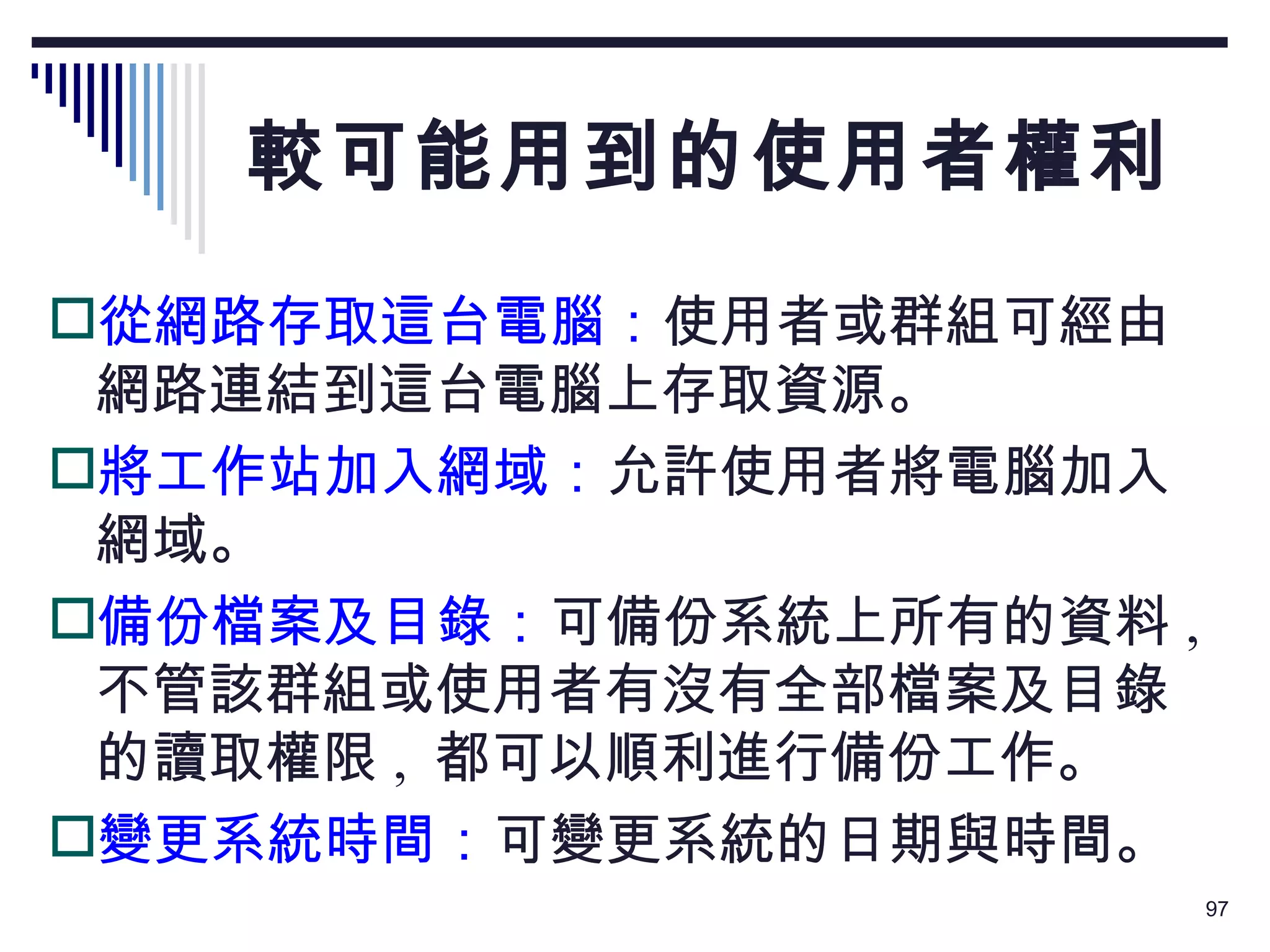 較可能用到的使用者權利 從網路存取這台電腦： 使用者或群組可經由網路連結到這台電腦上存取資源。 將工作站加入網域： 允許使用者將電腦加入網域。 備份檔案及目錄： 可備份系統上所有的資料 ,  不管該群組或使用者有沒有全部檔案及目錄的讀取權限 ,  都可以順利進行備份工作。 變更系統時間： 可變更系統的日期與時間。 