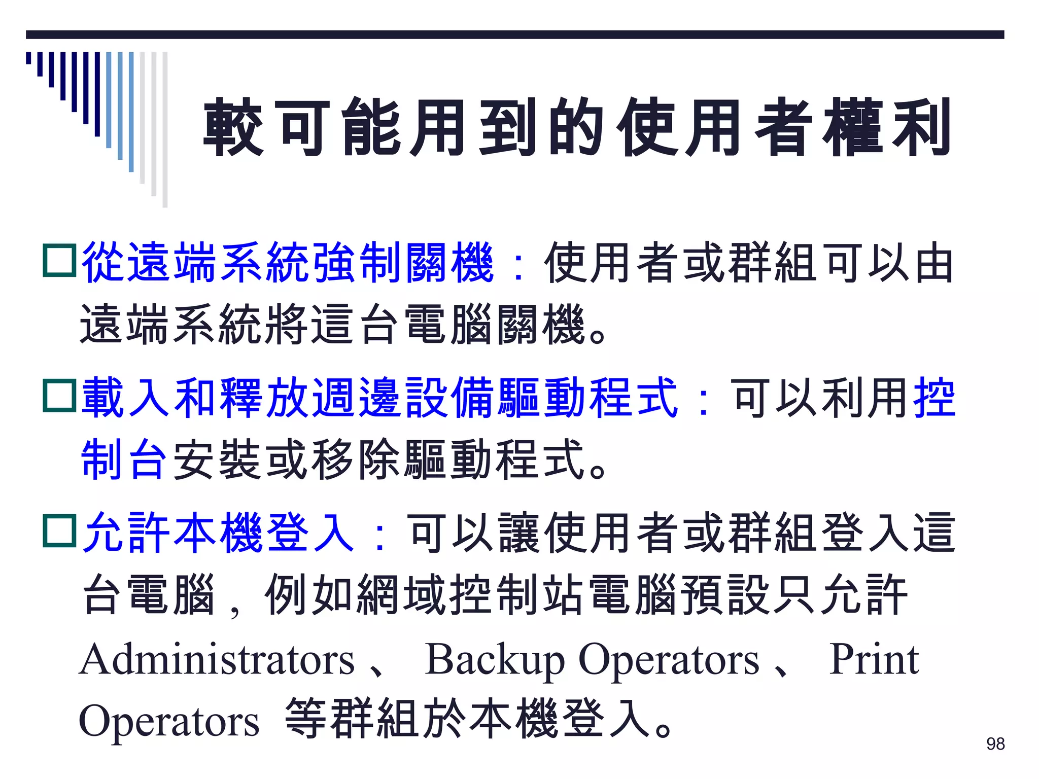 較可能用到的使用者權利 從遠端系統強制關機： 使用者或群組可以由遠端系統將這台電腦關機。 載入和釋放週邊設備驅動程式： 可以利用 控制台 安裝或移除驅動程式。 允許本機登入： 可以讓使用者或群組登入這台電腦 ,  例如網域控制站電腦預設只允許  Administrators 、 Backup Operators 、 Print Operators  等群組於本機登入。 