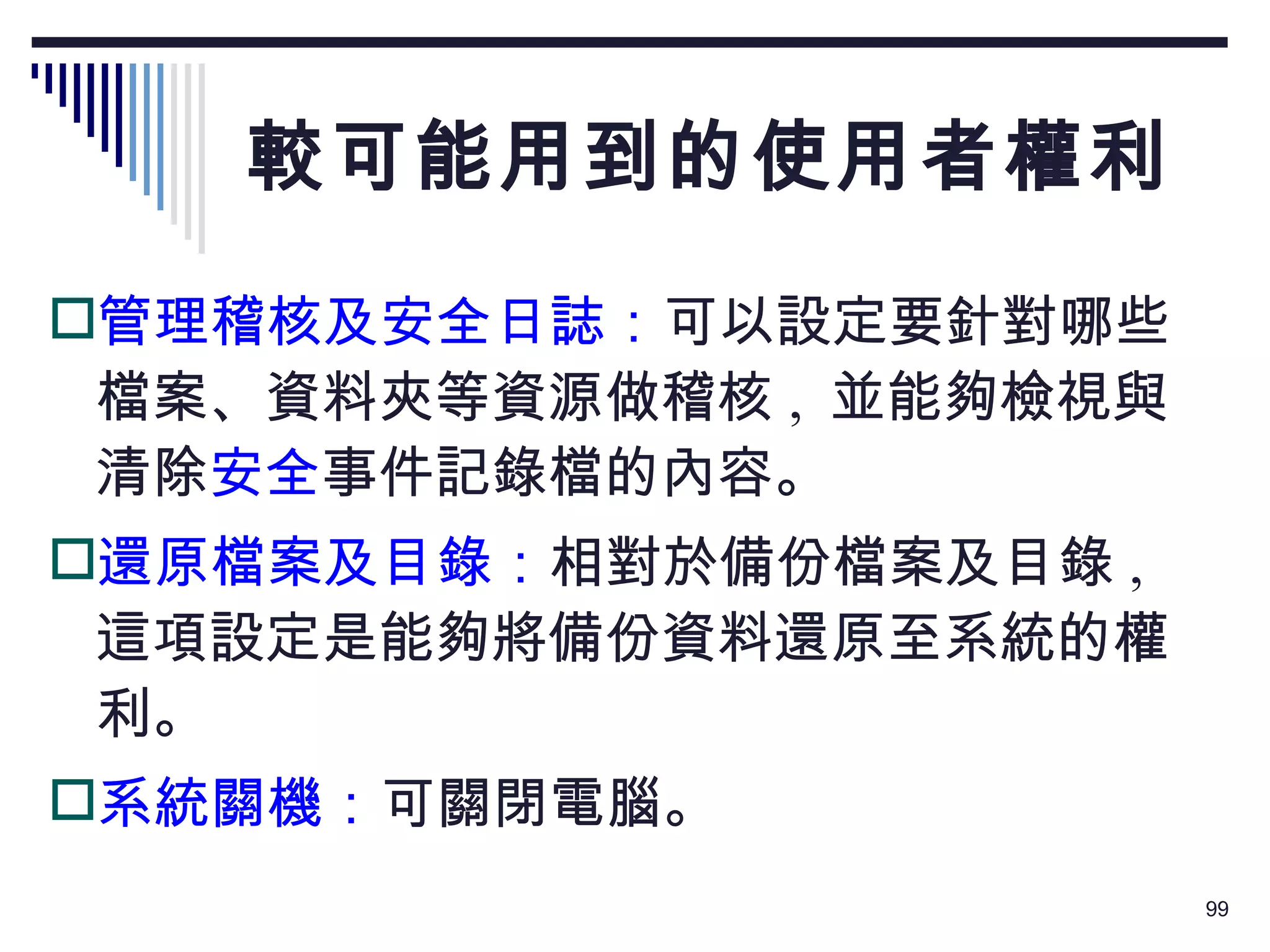 較可能用到的使用者權利 管理稽核及安全日誌： 可以設定要針對哪些檔案、資料夾等資源做稽核 ,  並能夠檢視與清除 安全 事件記錄檔的內容。 還原檔案及目錄： 相對於備份檔案及目錄 ,  這項設定是能夠將備份資料還原至系統的權利。 系統關機： 可關閉電腦。 
