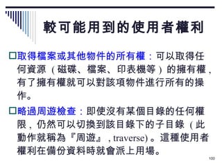 較可能用到的使用者權利 取得檔案或其他物件的所有權： 可以取得任何資源  ( 磁碟、檔案、印表機等 )  的擁有權 ,  有了擁有權就可以對該項物件進行所有的操作。 略過周遊檢查： 即使沒有某個目錄的任何權限 ,  仍然可以切換到該目錄下的子目錄  ( 此動作就稱為『周遊』 , traverse) 。這種使用者權利在備份資料時就會派上用場。 