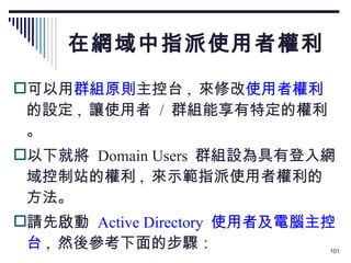 在網域中指派使用者權利 可以用 群組原則 主控台 ,  來修改 使用者權利 的設定 ,  讓使用者  /  群組能享有特定的權利。 以下就將  Domain Users  群組設為具有登入網域控制站的權利 ,  來示範指派使用者權利的方法。 請先啟動  Active Directory  使用者及電腦主控台 ,  然後參考下面的步驟： 