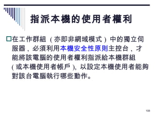 指派本機的使用者權利 在工作群組  ( 亦即非網域模式 )  中的獨立伺服器 ,  必須利用 本機安全性原則 主控台 ,  才能將該電腦的使用者權利指派給本機群組  ( 或本機使用者帳戶 ),  以設定本機使用者能夠對該台電腦執行哪些動作。 