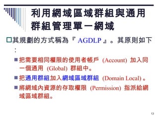 利用網域區域群組與通用群組管理單一網域 其規劃的方式稱為『 AGDLP 』。其原則如下： 把需要相同權限的使用者帳戶  (A ccount)  加入同一個通用  ( G lobal)  群組中。 把 通用群組 加入 網域區域群組   ( D omain  L ocal) 。 將網域內資源的存取權限  ( P ermission)  指派給網域區域群組。 