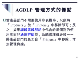 AGDLP  管理方式的優點 當產品部門不需要使用印表機時 ,  只須將『 Products 』從『 Printers 』中移除即可；反之 ,  如果 網域區域群組 中包含的是個別的使用者而非 通用群組 時 ,  系統管理員必須一一將產品部門的員工自『 Printers 』中移除 ,  增加管理負擔。 