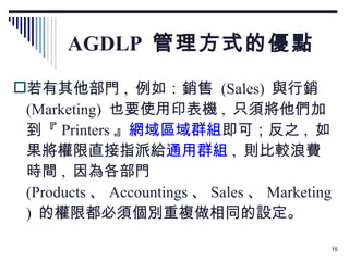 AGDLP  管理方式的優點 若有其他部門 ,  例如：銷售  (Sales)  與行銷 (Marketing)  也要使用印表機 ,  只須將他們加到『 Printers 』 網域區域群組 即可；反之 ,  如果將權限直接指派給 通用群組 ,  則比較浪費時間 ,  因為各部門  (Products 、 Accountings 、 Sales 、 Marketing)  的權限都必須個別重複做相同的設定。 