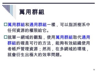 萬用群組 萬用群組 和 通用群組 一樣 ,  可以指派樹系中任何資源的權限給它。 就單一網域的觀點 ,  使用 萬用群組 取代 通用群組 的確是可行的方法 ,  能夠有效組織使用者帳戶管理資源；然而 ,  在多網域的環境 ,  就會衍生出極大的效率問題。 