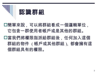 認識群組 簡單來說 ,  可以將群組看成一個邏輯單位 ,  它包含一群使用者帳戶或是其他的群組。 當我們將權限指派給群組後 ,  任何加入這個群組的物件  ( 帳戶或其他群組 ),  都會擁有這個群組具有的權限。 