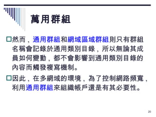 萬用群組 然而 ,   通用群組 和 網域區域群組 則只有群組名稱會記錄於通用類別目錄 ,  所以無論其成員如何變動 ,  都不會影響到通用類別目錄的內容而觸發複寫機制。 因此 ,  在多網域的環境 ,  為了控制網路頻寬 ,  利用 通用群組 來組織帳戶還是有其必要性。 