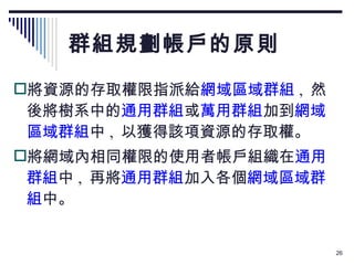 群組規劃帳戶的原則 將資源的存取權限指派給 網域區域群組 ,  然後將樹系中的 通用群組 或 萬用群組 加到 網域區域群組 中 ,  以獲得該項資源的存取權。 將網域內相同權限的使用者帳戶組織在 通用群組 中 ,  再將 通用群組 加入各個 網域區域群組 中。 