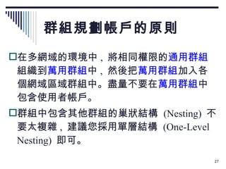 群組規劃帳戶的原則 在多網域的環境中 ,  將相同權限的 通用群組 組織到 萬用群組 中 ,  然後把 萬用群組 加入各個網域區域群組中。盡量不要在 萬用群組 中包含使用者帳戶。 群組中包含其他群組的巢狀結構  (Nesting)  不要太複雜 ,  建議您採用單層結構  (One-Level Nesting)  即可。 
