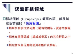 認識群組領域 群組領域  (Group Scope)  簡單的說 ,  就是指這個群組的『 使用範圍 』： 能用於指派位於何處  ( 網域或樹系 )  資源的權限。 能放在哪個領域  ( 網域或樹系 )  的其它群組之中。 能包含來自何處的使用者帳戶及群組。 