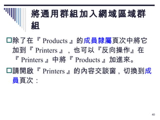 將通用群組加入網域區域群組 除了在『 Products 』的 成員隸屬 頁次中將它加到『 Printers 』 ,  也可以『反向操作』在『 Printers 』中將『 Products 』加進來。 請開啟『 Printers 』的內容交談窗 ,  切換到 成員 頁次： 