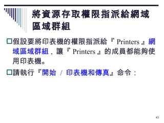 將資源存取權限指派給網域 區域群組 假設要將印表機的權限指派給『 Printers 』 網域區域群組 ,  讓『 Printers 』的成員都能夠使用印表機。 請執行『 開始  /  印表機和傳真 』命令： 