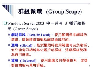 群組領域  (Group Scope) Windows Server 2003  中一共有  3  種群組領域  (Group Scope) ： 網域區域  (Domain Local) ： 使用範圍是本網域的群組 ,  這類群組簡稱為網域區域群組。 通用  (Global) ： 指派權限時使用範圍可及於樹系 ,  但只能含同網域其它帳戶或群組 ,  這類群組簡稱為通用群組。 萬用  (Universal) ： 使用範圍及於整個樹系 ,  這類群組簡稱為萬用群組。 
