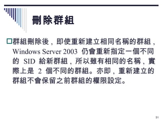 刪除群組 群組刪除後 ,  即使重新建立相同名稱的群組 , Windows Server 2003  仍會重新指定一個不同的  SID  給新群組 ,  所以雖有相同的名稱 ,  實際上是  2  個不同的群組。亦即 ,  重新建立的群組不會保留之前群組的權限設定。 