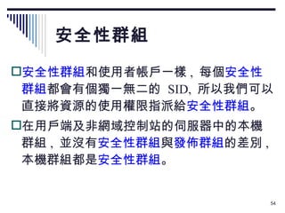 安全性群組 安全性群組 和使用者帳戶一樣 ,  每個 安全性群組 都會有個獨一無二的  SID,  所以我們可以直接將資源的使用權限指派給 安全性群組 。 在用戶端及非網域控制站的伺服器中的本機群組 ,  並沒有 安全性群組 與 發佈群組 的差別 ,  本機群組都是 安全性群組 。 