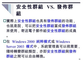安全性群組  VS.  發佈群組 實際上 安全性群組 也具有 發佈群組 的功能 ,  也就是說 ,  可以把 安全性群組 當成 發佈群組 來使用 ,  寄送電子郵件給 安全性群組 的成員。 在  Windows 2000  純粹模式 或 Windows Server 2003  模式 中 ,  系統管理員可以視需要 ,  隨時轉變群組類型 ,  亦即 安全性群組 與 發佈群組 之間可以自由轉換。 