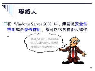 聯絡人 在  Windows Server 2003  中 ,  無論是 安全性群組 或是 發佈群組 ,  都可以包含聯絡人物件。 