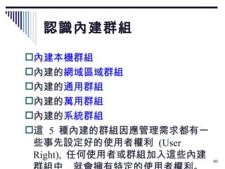 認識內建群組 內建本機群組 內建的 網域區域群組 內建的 通用群組 內建的 萬用群組 內建的 系統群組 這  5  種內建的群組因應管理需求都有一些事先設定好的使用者權利  (User Right),  任何使用者或群組加入這些內建群組中 ,  就會擁有特定的使用者權利。 
